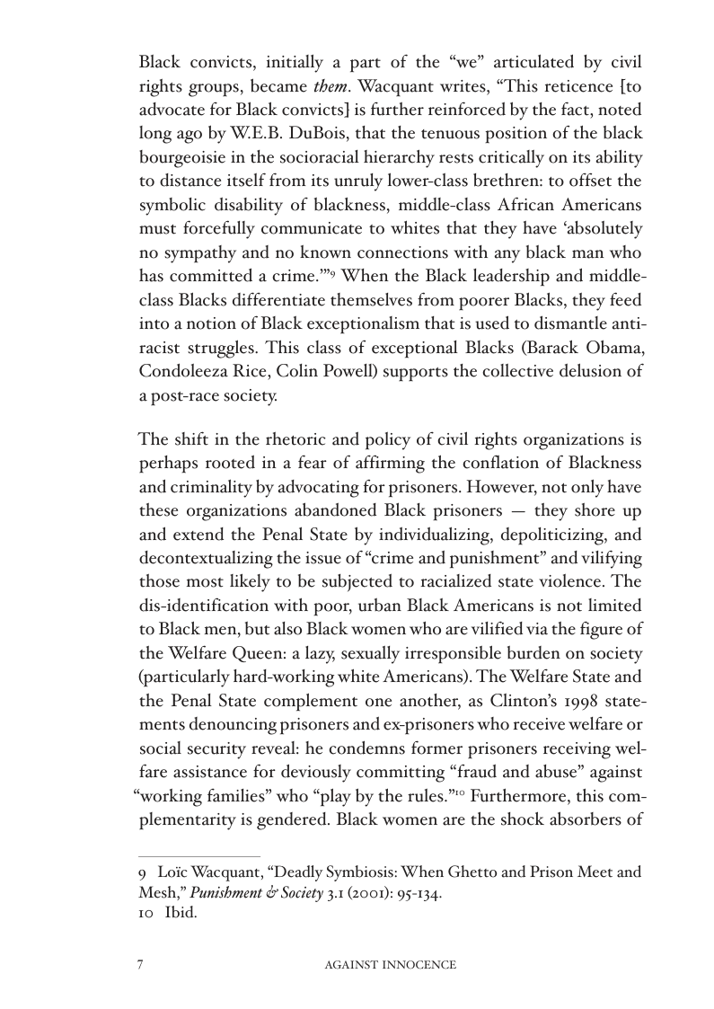 Black convict:  nitially a part of the “we” articulated by civil rights groups, became them. Wacquant writes, “This reticence [to advocate for Black convicts}] is further reinforced by the fact, noted long ago by W.E.B. DuBois, that the tenuous position of the black bourgeoisie in the socioracial hierarchy rests critically on its ability to distance itself from its unruly lower-class brethren: to offset the symbolic disability of blackness, middle-class African Americans must forcefully communicate to whites that they have ‘absolutely no sympathy and no known connections with any black man who has committed a crime.” When the Black leadership and middle- class Blacks differentiate themselves from poorer Blacks, they feed into a notion of Black exceptionalism that is used to dismantle anti- racist struggles. This class of exceptional Blacks (Barack Obama, Condoleeza Rice, Colin Powell) supports the collective delusion of a post-race society.  The shift in the rhetoric and policy of civil rights organizations perhaps rooted in a fear of affirming the conflation of Blackness and criminality by advocating for prisoners. However, not only have these organizations abandoned Black prisoners — they shore up and extend the Penal State by individualizing, depoliticizing, and decontextualizing the issue of “crime and punishment” and vilifying those most likely to be subjected to racialized state violence. The dis-identification with poor, urban Black Americans is not limited to Black men, but also Black women who are vilified via the figure of the Welfare Queen: a lazy, sexually irresponsible burden on society (particularly hard-working white Americans). The Welfare State and the Penal State complement one another, as Clinton’s 1998 state- ments denouncing prisoners and ex-prisoners who receive welfare or social security reveal: he condemns former prisoners receiving wel- fare assistance for deviously committing “fraud and abuse” against “working families” who “play by the rules.” Furthermore, this com- plementarity is gendered. Black women are the shock absorbers of  s  9 Loic Wacquant, “Deadly Symbiosis: When Ghetto and Prison Meet and Mesh,” Punishment & Society 3.1 (2001): 95-134. 10 Ibid.  AGAINST INNOCENCE 